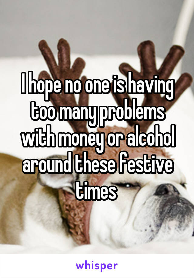 I hope no one is having too many problems with money or alcohol around these festive times 