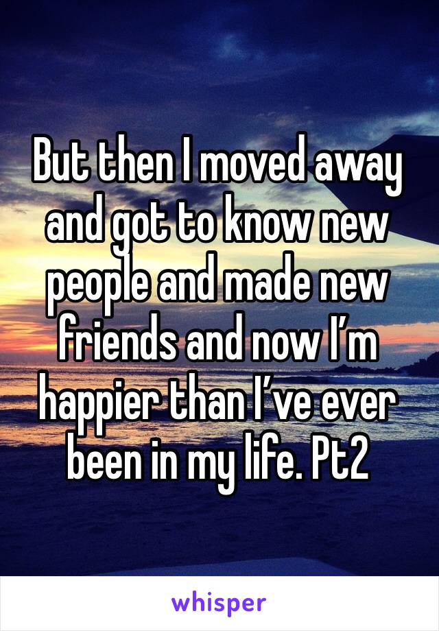 But then I moved away and got to know new people and made new friends and now I’m happier than I’ve ever been in my life. Pt2
