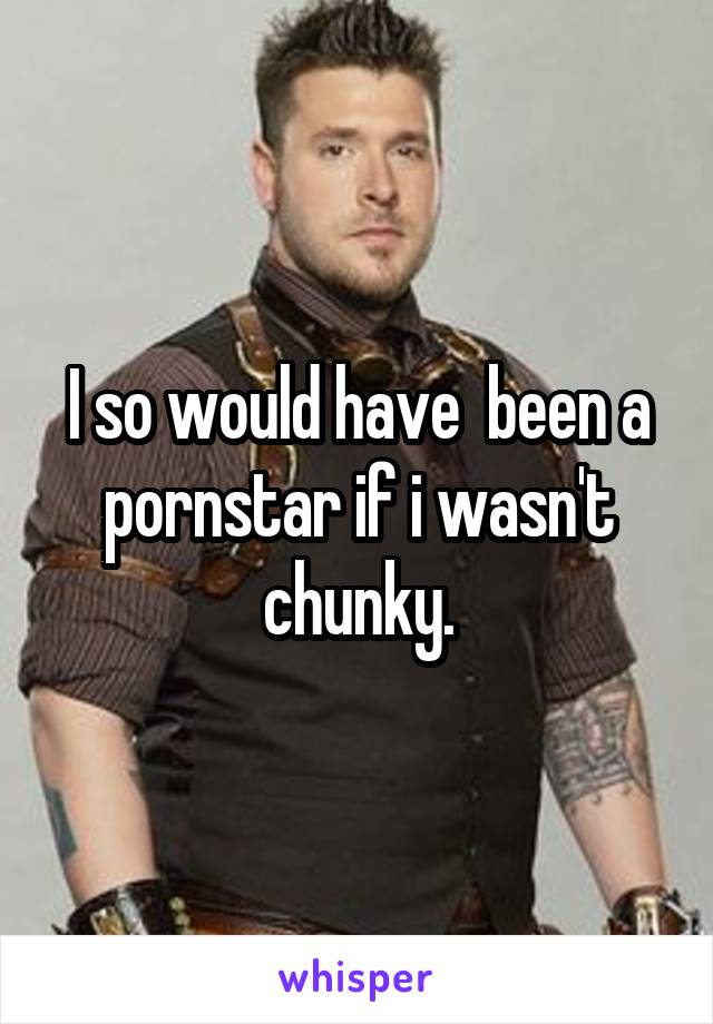 I so would have  been a pornstar if i wasn't chunky.