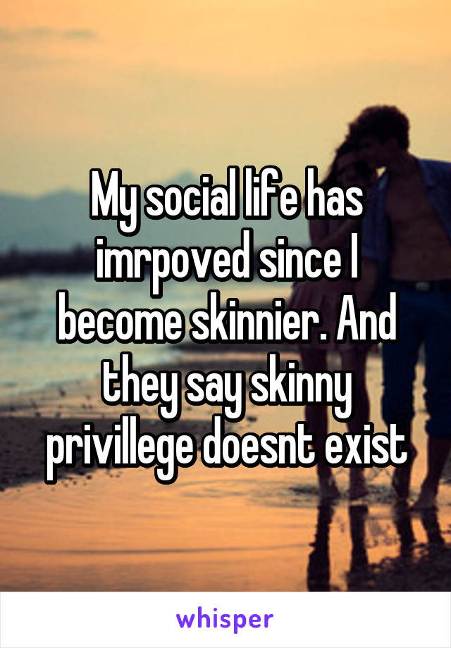 My social life has imrpoved since I become skinnier. And they say skinny privillege doesnt exist