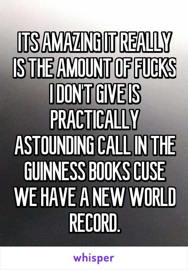 ITS AMAZING IT REALLY IS THE AMOUNT OF FUCKS I DON'T GIVE IS PRACTICALLY ASTOUNDING CALL IN THE GUINNESS BOOKS CUSE WE HAVE A NEW WORLD RECORD.