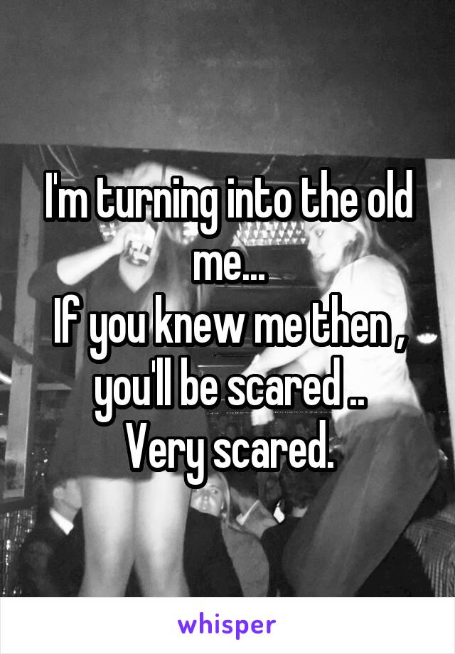I'm turning into the old me...
If you knew me then , you'll be scared ..
Very scared.