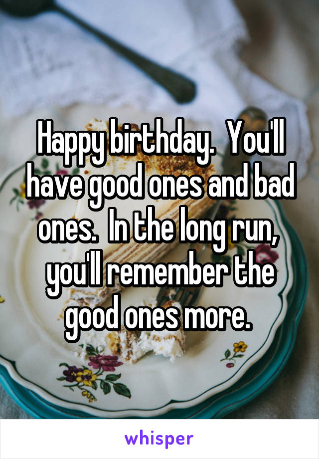 Happy birthday.  You'll have good ones and bad ones.  In the long run,  you'll remember the good ones more. 