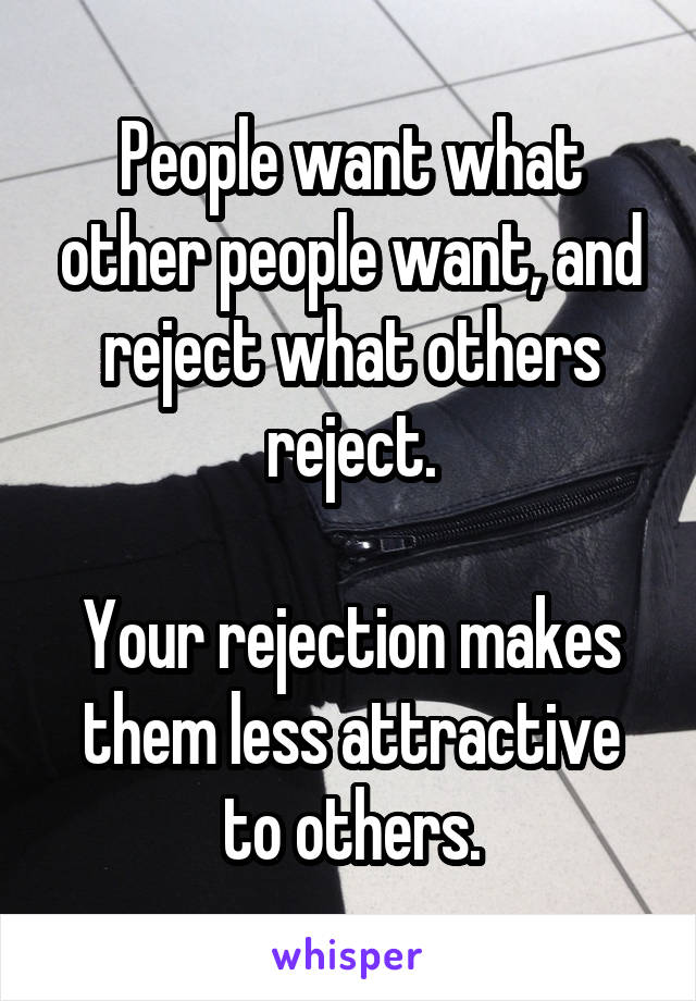 People want what other people want, and reject what others reject.

Your rejection makes them less attractive to others.