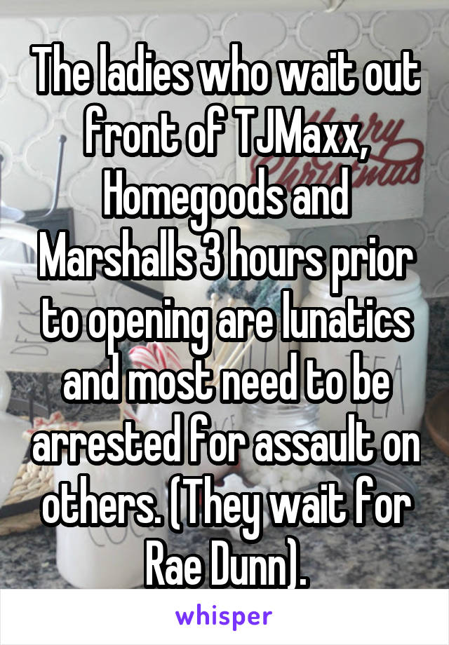 The ladies who wait out front of TJMaxx, Homegoods and Marshalls 3 hours prior to opening are lunatics and most need to be arrested for assault on others. (They wait for Rae Dunn).