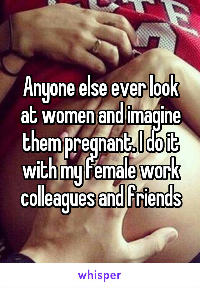 Anyone else ever look at women and imagine them pregnant. I do it with my female work colleagues and friends