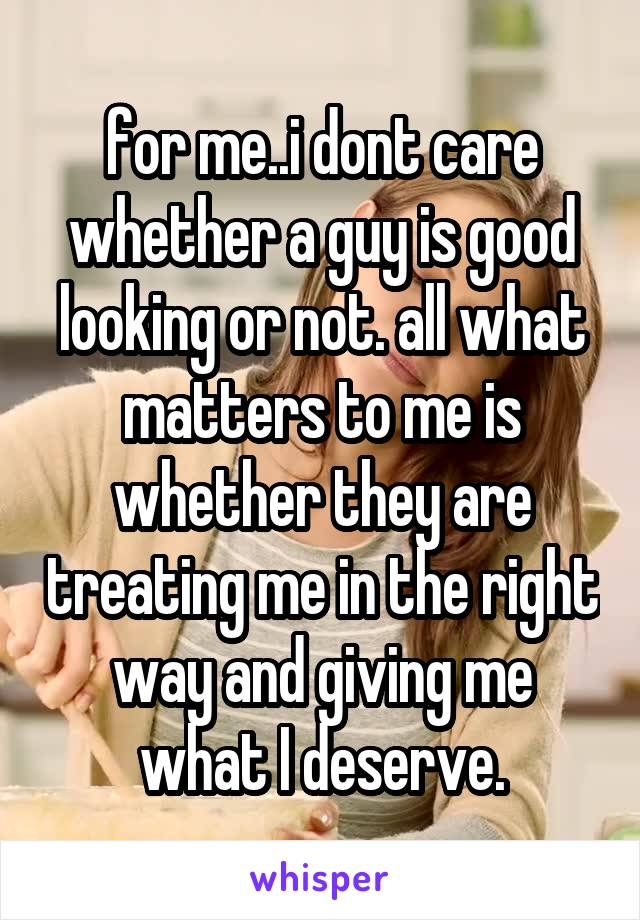for me..i dont care whether a guy is good looking or not. all what matters to me is whether they are treating me in the right way and giving me what I deserve.