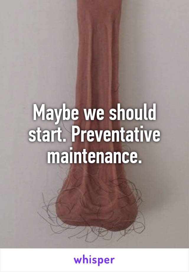 Maybe we should start. Preventative maintenance.