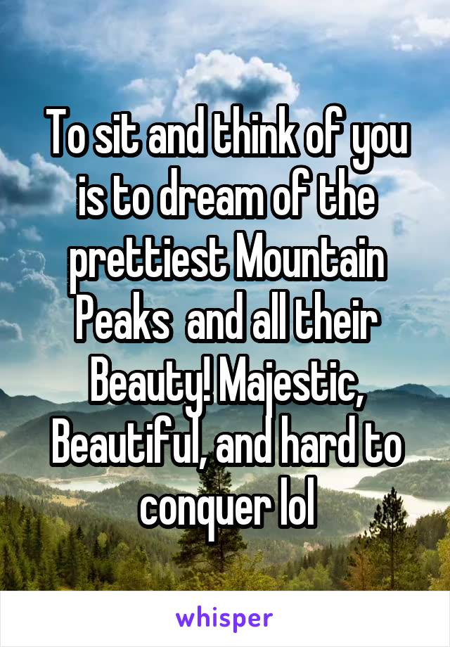 To sit and think of you is to dream of the prettiest Mountain Peaks  and all their Beauty! Majestic, Beautiful, and hard to conquer lol