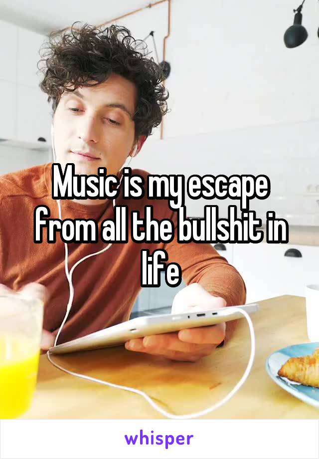 Music is my escape from all the bullshit in life