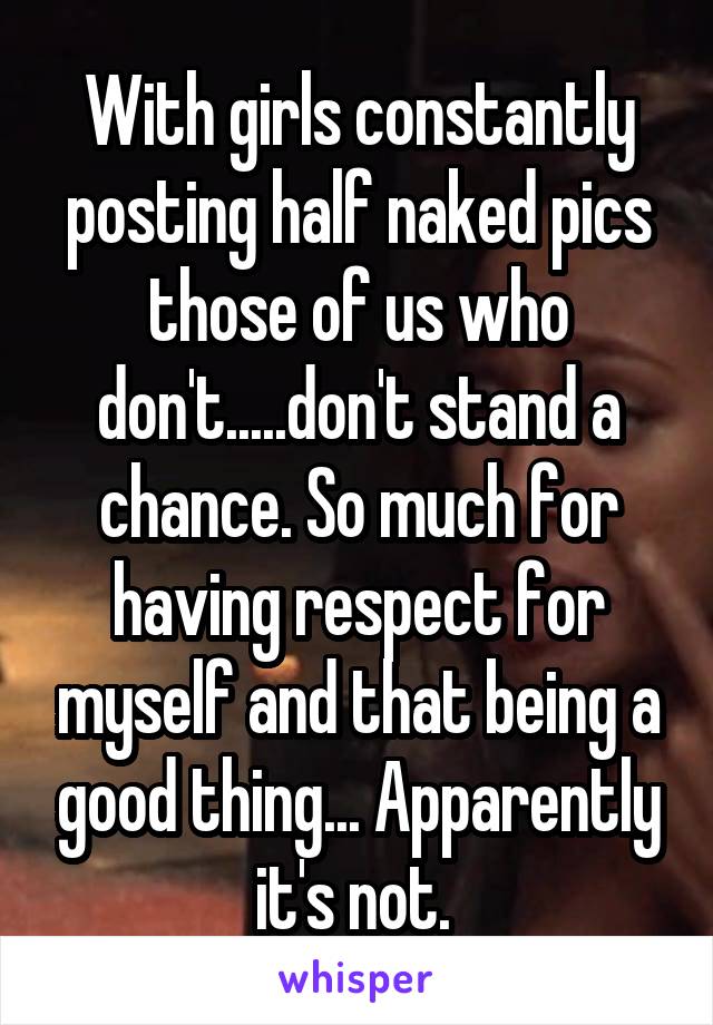 With girls constantly posting half naked pics those of us who don't.....don't stand a chance. So much for having respect for myself and that being a good thing... Apparently it's not. 
