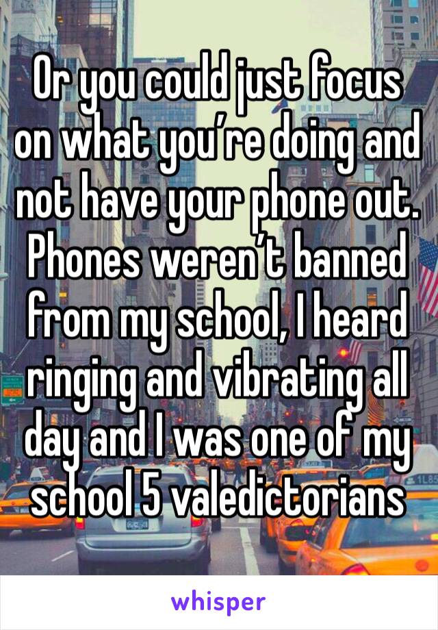 Or you could just focus on what you’re doing and not have your phone out.
Phones weren’t banned from my school, I heard ringing and vibrating all day and I was one of my school 5 valedictorians