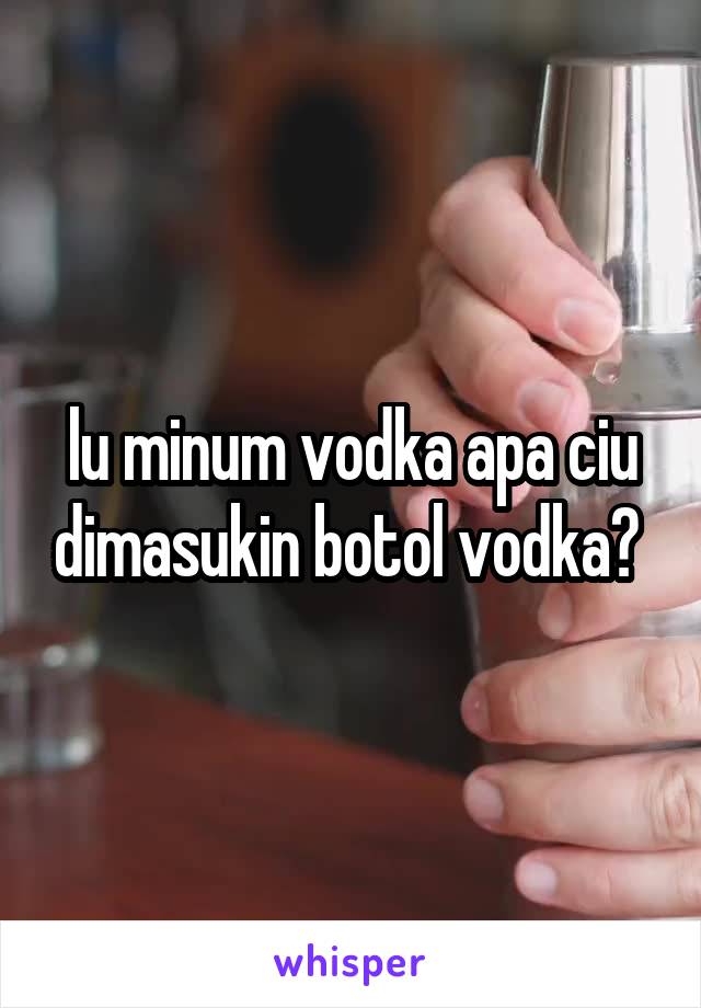 lu minum vodka apa ciu dimasukin botol vodka? 