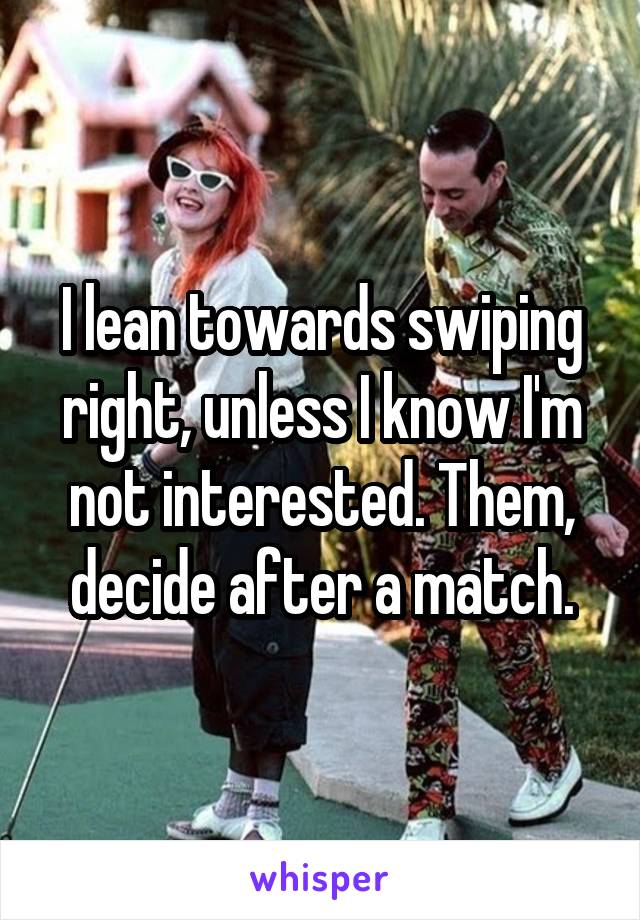 I lean towards swiping right, unless I know I'm not interested. Them, decide after a match.