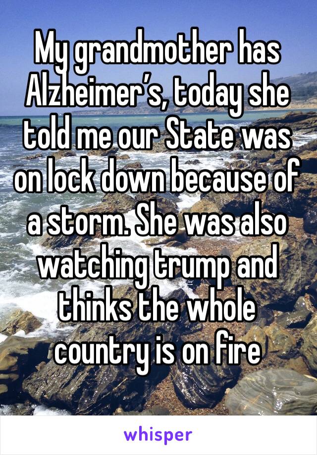 My grandmother has Alzheimer’s, today she told me our State was on lock down because of a storm. She was also watching trump and thinks the whole country is on fire