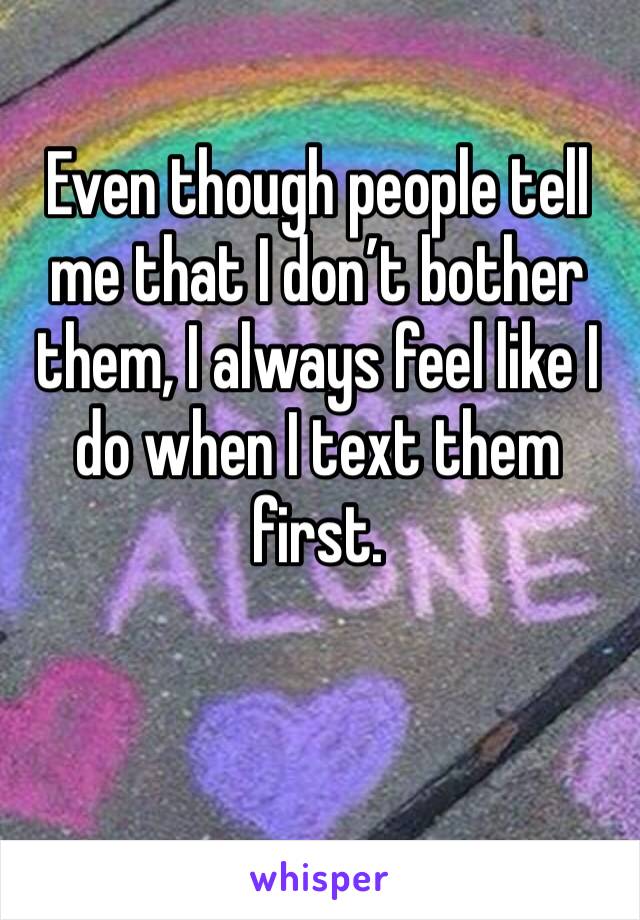 Even though people tell me that I don’t bother them, I always feel like I do when I text them first. 