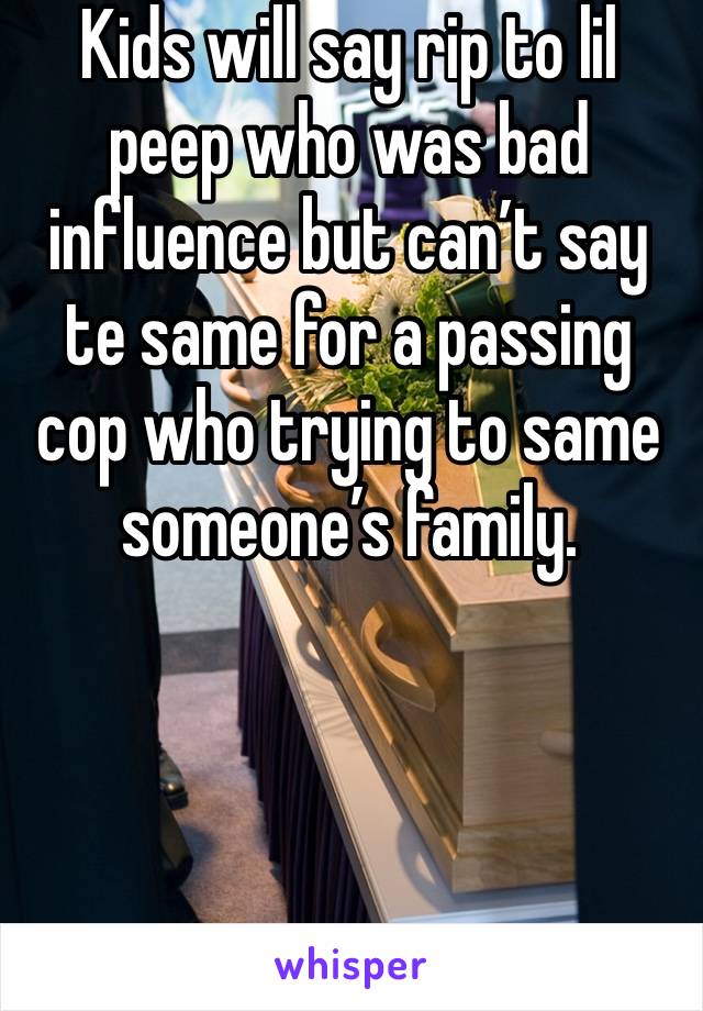 Kids will say rip to lil peep who was bad influence but can’t say te same for a passing cop who trying to same someone’s family. 