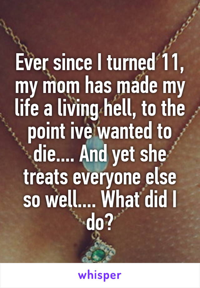 Ever since I turned 11, my mom has made my life a living hell, to the point ive wanted to die.... And yet she treats everyone else so well.... What did I do?