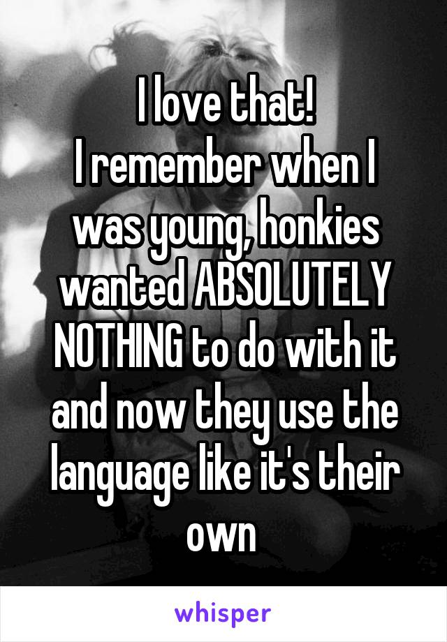I love that!
I remember when I was young, honkies wanted ABSOLUTELY NOTHING to do with it and now they use the language like it's their own 