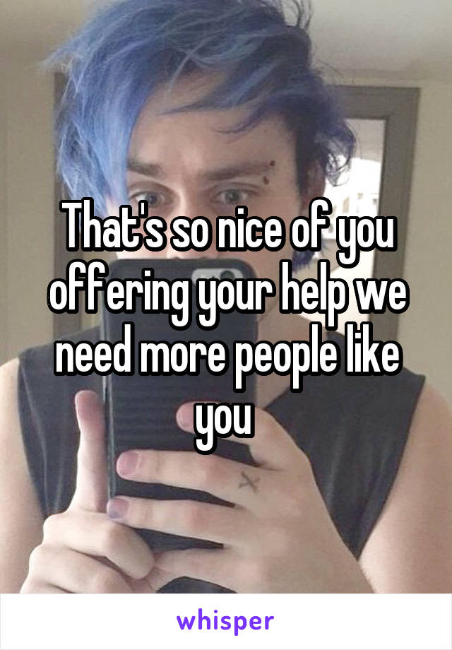 That's so nice of you offering your help we need more people like you 
