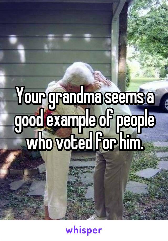 Your grandma seems a good example of people who voted for him.