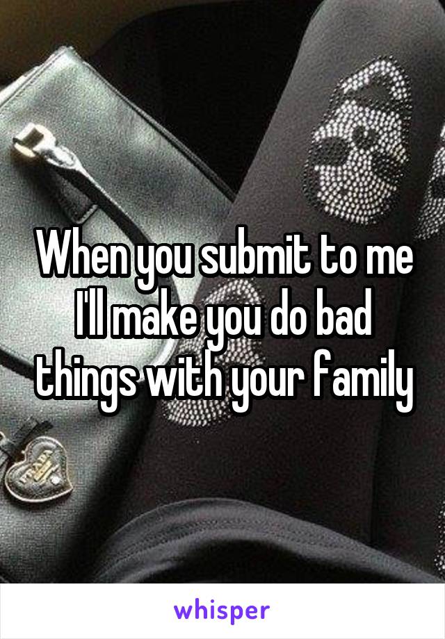 When you submit to me I'll make you do bad things with your family