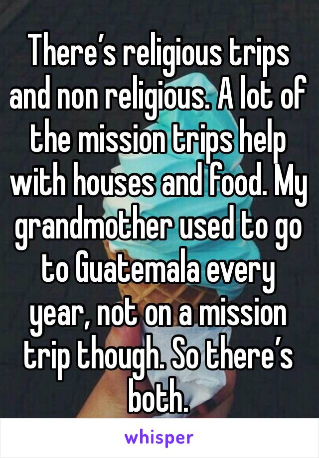 There’s religious trips and non religious. A lot of the mission trips help with houses and food. My grandmother used to go to Guatemala every year, not on a mission trip though. So there’s both.