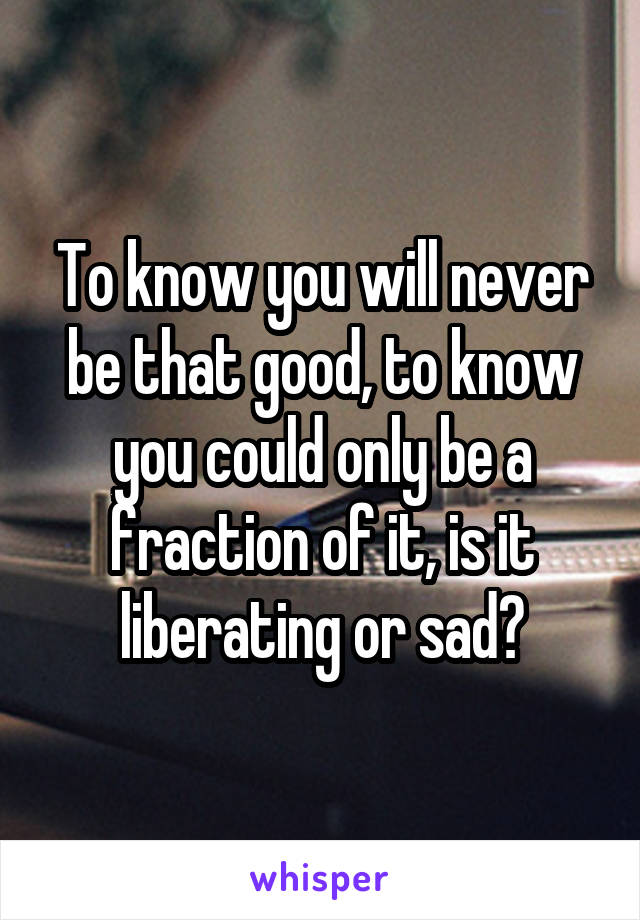 To know you will never be that good, to know you could only be a fraction of it, is it liberating or sad?