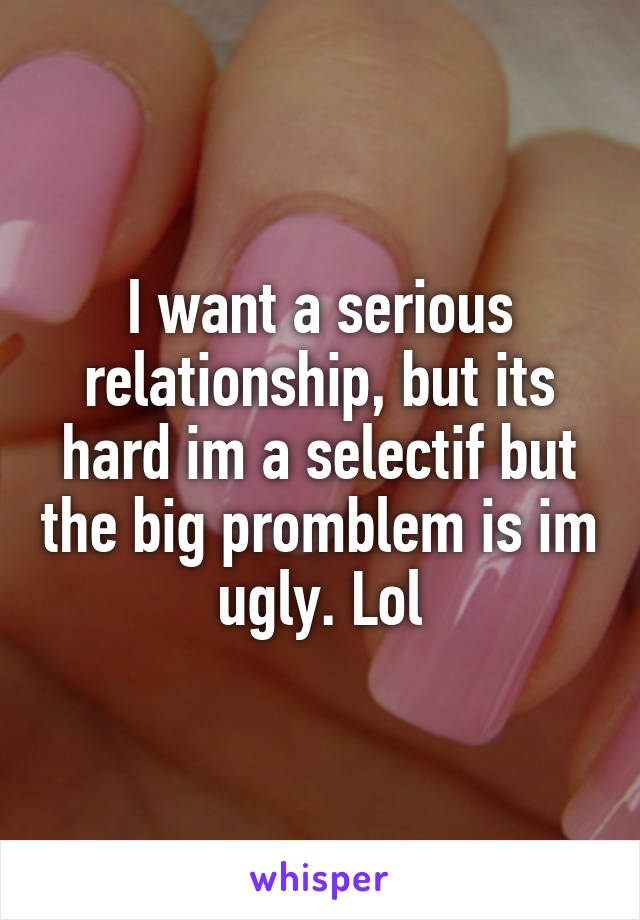 I want a serious relationship, but its hard im a selectif but the big promblem is im ugly. Lol