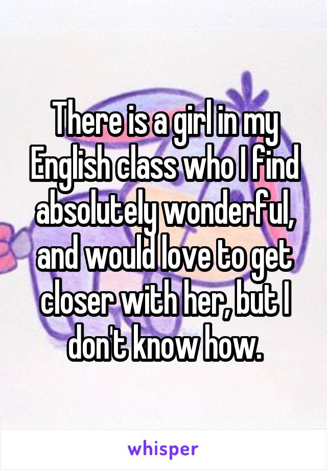 There is a girl in my English class who I find absolutely wonderful, and would love to get closer with her, but I don't know how.