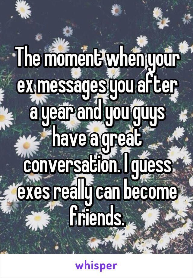 The moment when your ex messages you after a year and you guys have a great conversation. I guess exes really can become friends.