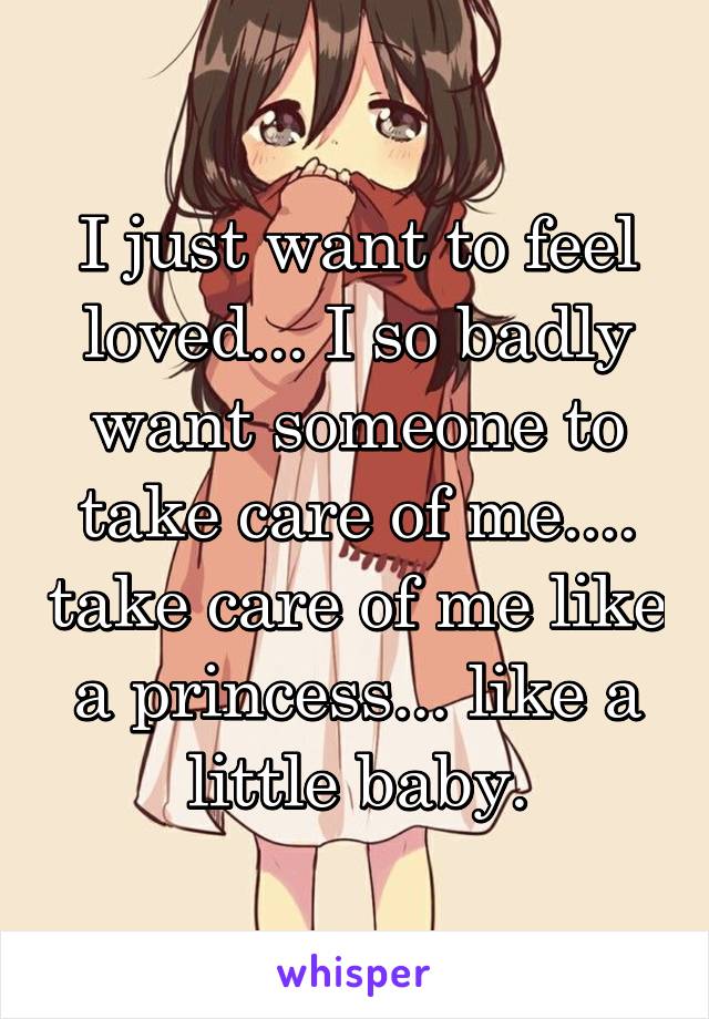 I just want to feel loved... I so badly want someone to take care of me.... take care of me like a princess... like a little baby.