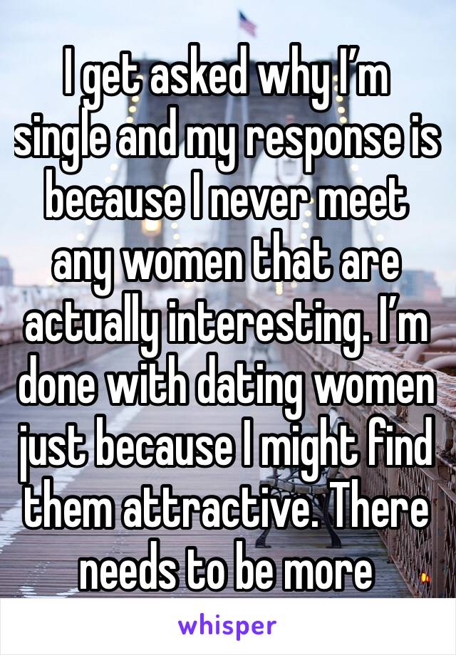 I get asked why I’m single and my response is because I never meet any women that are actually interesting. I’m done with dating women just because I might find them attractive. There needs to be more