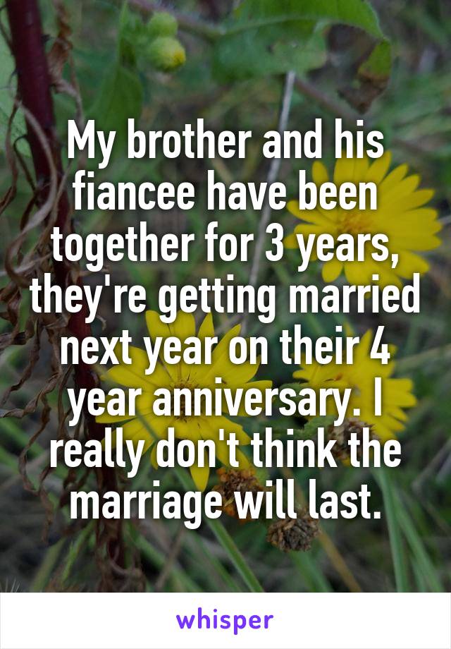 My brother and his fiancee have been together for 3 years, they're getting married next year on their 4 year anniversary. I really don't think the marriage will last.
