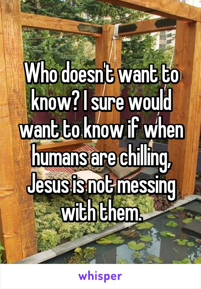 Who doesn't want to know? I sure would want to know if when humans are chilling, Jesus is not messing with them.