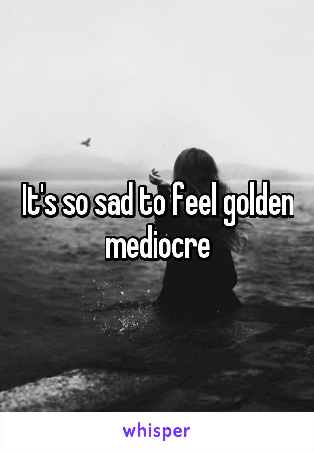 It's so sad to feel golden mediocre