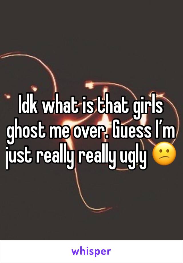 Idk what is that girls ghost me over. Guess I’m just really really ugly 😕