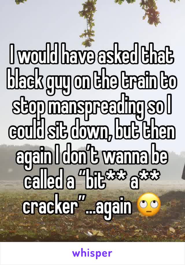 I would have asked that black guy on the train to stop manspreading so I could sit down, but then again I don’t wanna be called a “bit** a** cracker”...again 🙄