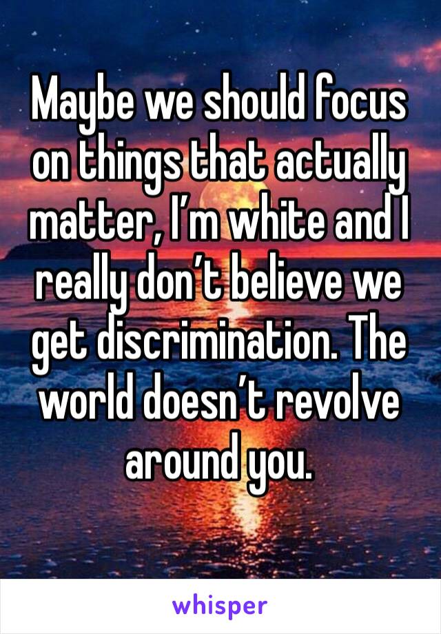 Maybe we should focus on things that actually matter, I’m white and I really don’t believe we get discrimination. The world doesn’t revolve around you.