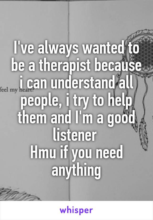 I've always wanted to be a therapist because i can understand all people, i try to help them and I'm a good listener 
Hmu if you need anything