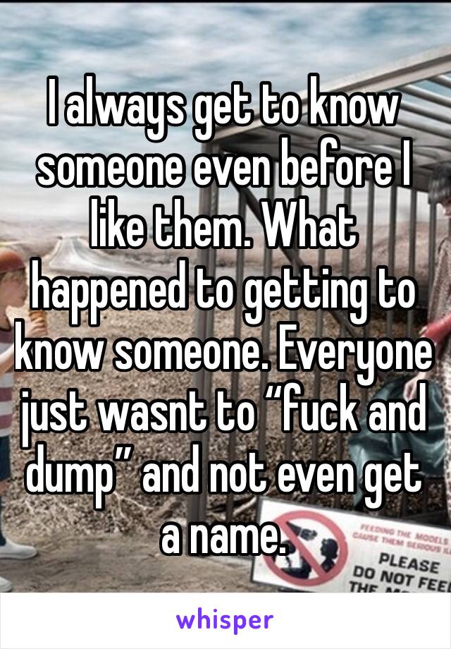 I always get to know someone even before I like them. What happened to getting to know someone. Everyone just wasnt to “fuck and dump” and not even get a name. 
