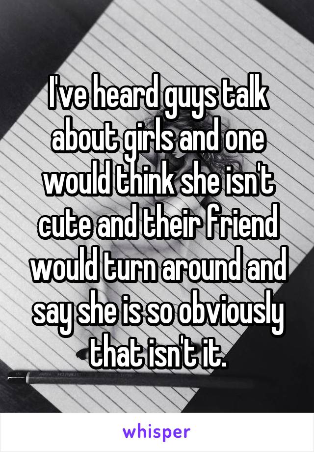 I've heard guys talk about girls and one would think she isn't cute and their friend would turn around and say she is so obviously that isn't it.
