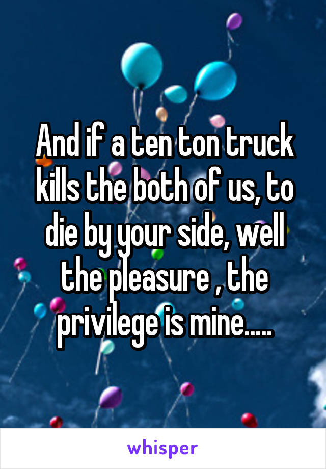 And if a ten ton truck kills the both of us, to die by your side, well the pleasure , the privilege is mine.....