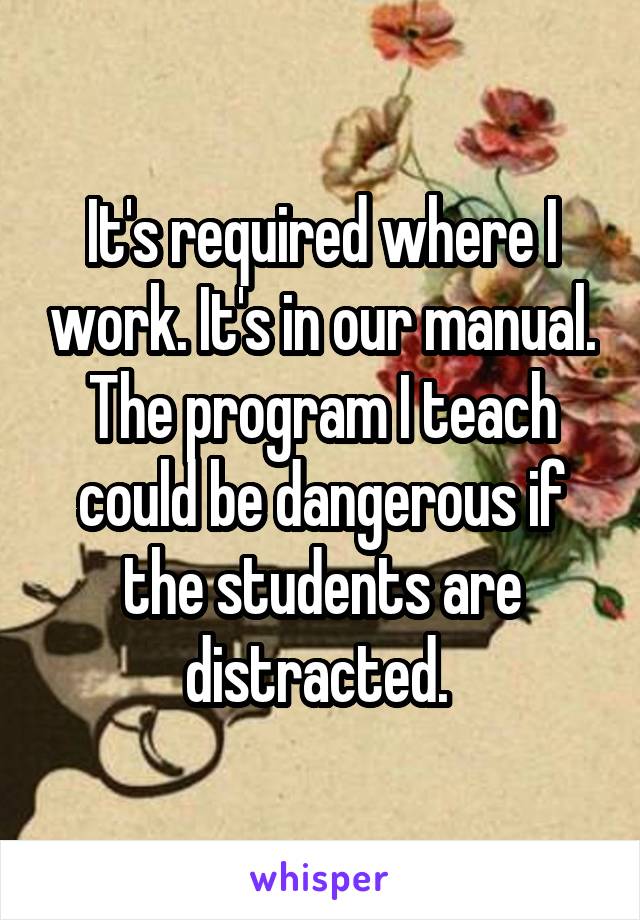 It's required where I work. It's in our manual. The program I teach could be dangerous if the students are distracted. 