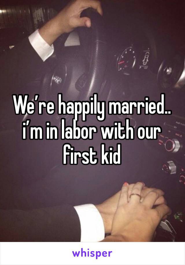 We’re happily married.. i’m in labor with our first kid