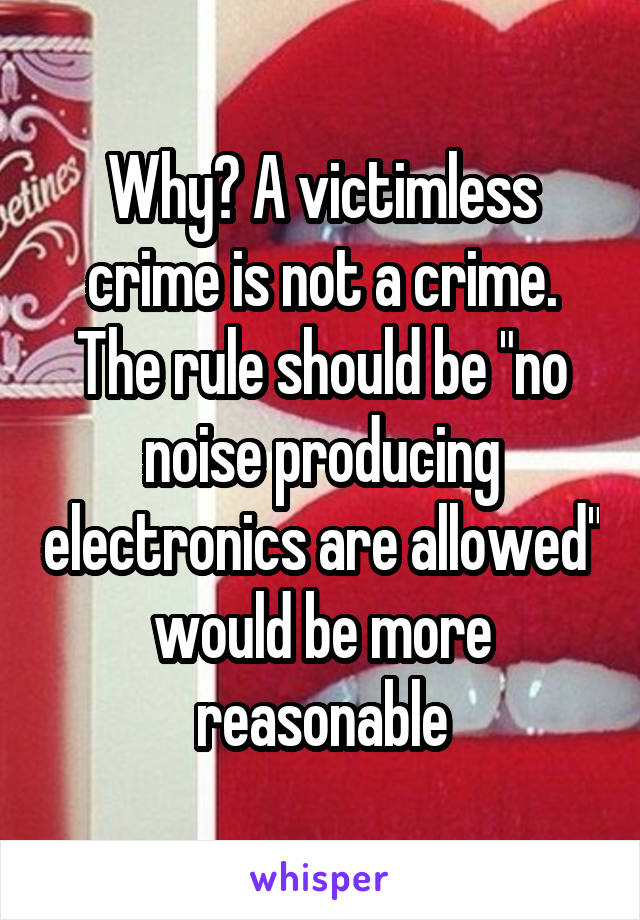 Why? A victimless crime is not a crime. The rule should be "no noise producing electronics are allowed" would be more reasonable