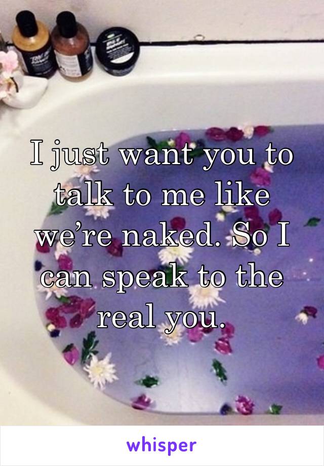 I just want you to talk to me like we’re naked. So I can speak to the real you.