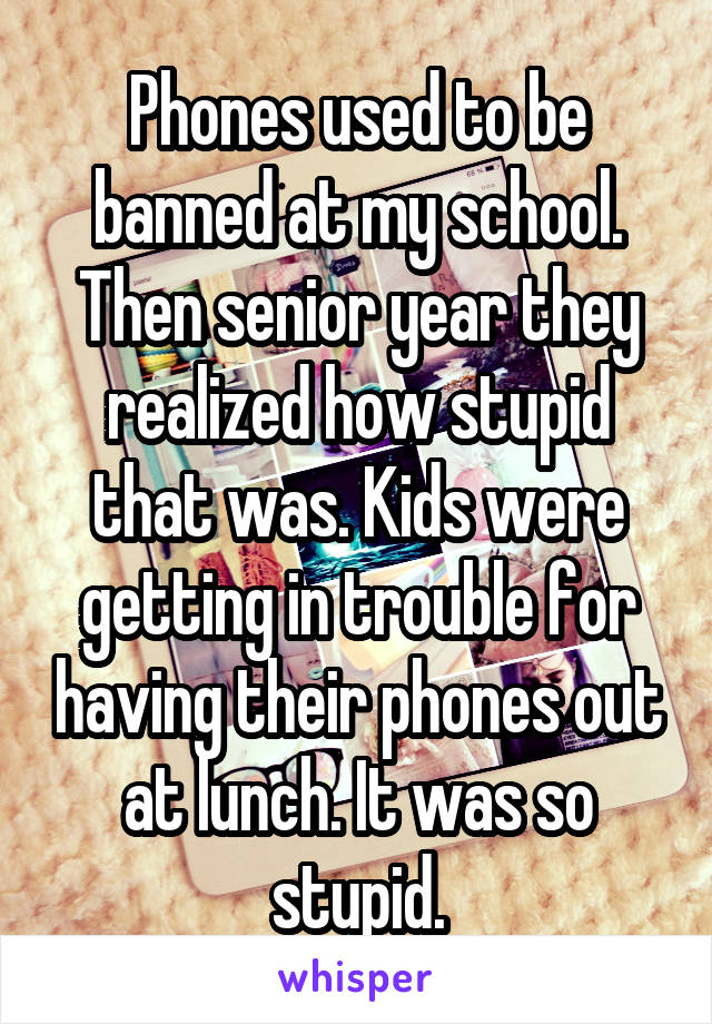 Phones used to be banned at my school. Then senior year they realized how stupid that was. Kids were getting in trouble for having their phones out at lunch. It was so stupid.