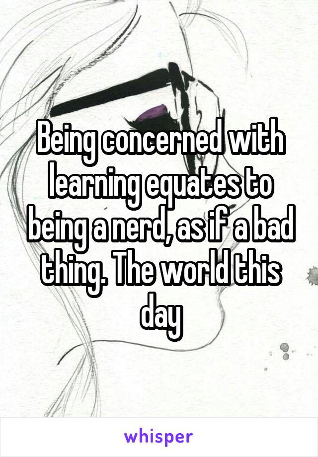 Being concerned with learning equates to being a nerd, as if a bad thing. The world this day