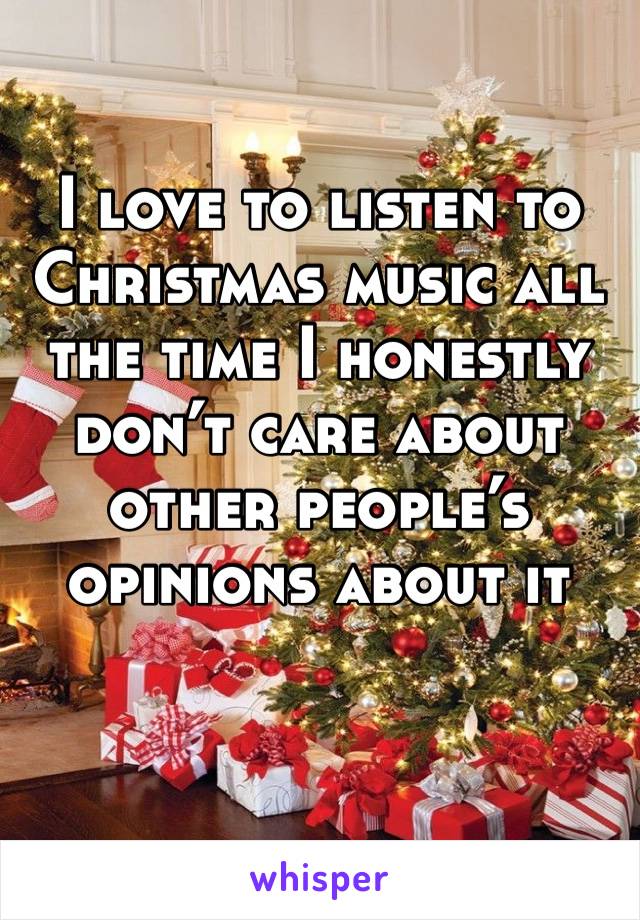 I love to listen to Christmas music all the time I honestly don’t care about other people’s opinions about it 